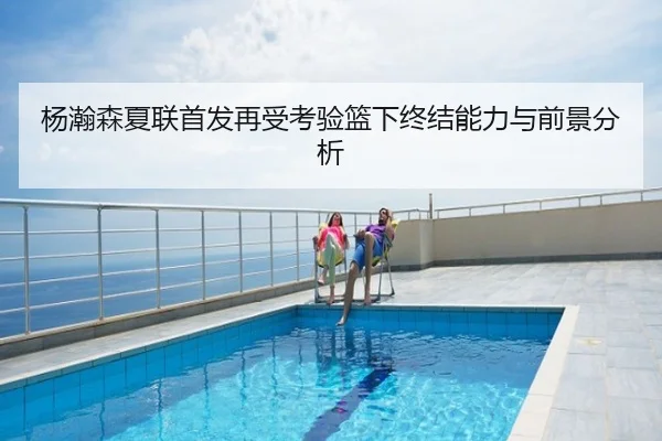 杨瀚森夏联首发再受考验篮下终结能力与前景分析 | leyu